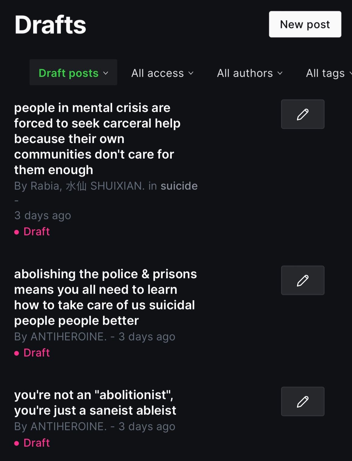 screenshot of some ANTIHEROINE. drafts.the text reads: Header: Drafts Menu: Draft posts / All access / All authors / All Tags people in mental crisis are forced to seek carceral help because their own communities don't care for them enoughBy Rabia, 水仙 SHUIXIAN. in suicide3 days ago• Draft abolishing the police & prisons means you all need to learn how to take care of us suicidal people people betterBy ANTIHEROINE. - 3 days ago• Draft you're not an "abolitionist", you're just a saneist ableistBy ANTIHEROINE. - 3 days ago